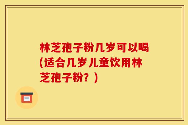 林芝孢子粉几岁可以喝(适合几岁儿童饮用林芝孢子粉？)