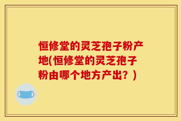 恒修堂的灵芝孢子粉产地(恒修堂的灵芝孢子粉由哪个地方产出?)