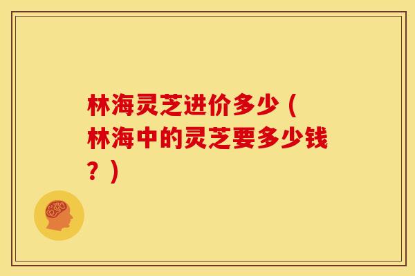 林海灵芝进价多少 (林海中的灵芝要多少钱?)