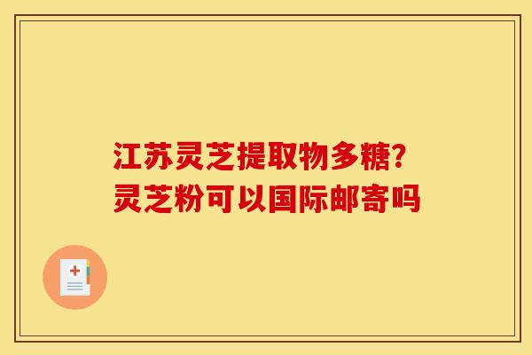 江苏灵芝提取物多糖?灵芝粉可以国际邮寄吗