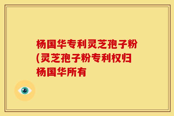 杨国华专利灵芝孢子粉(灵芝孢子粉专利权归杨国华所有