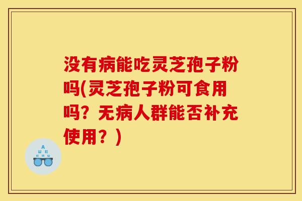 没有病能吃灵芝孢子粉吗(灵芝孢子粉可食用吗?无病人群能否补充使用?)