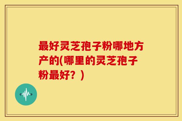 最好灵芝孢子粉哪地方产的(哪里的灵芝孢子粉最好?)