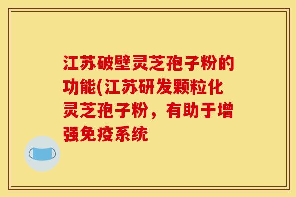 江苏破壁灵芝孢子粉的功能(江苏研发颗粒化灵芝孢子粉,有助于增强免疫系统