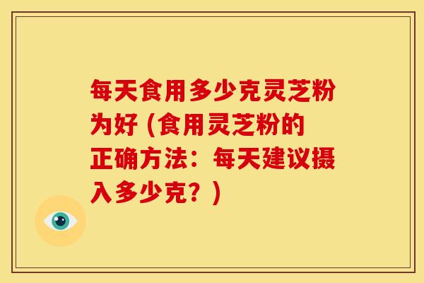 每天食用多少克灵芝粉为好 (食用灵芝粉的正确方法:每天建议摄入多少克?)