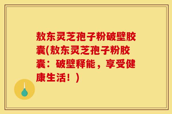 敖东灵芝孢子粉破壁胶囊(敖东灵芝孢子粉胶囊：破壁释能，享受健康生活！)