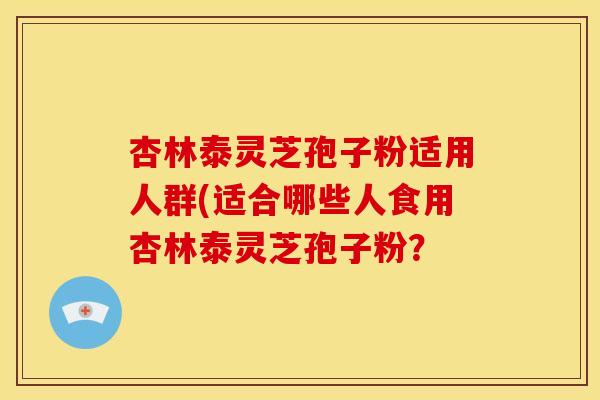 杏林泰灵芝孢子粉适用人群(适合哪些人食用杏林泰灵芝孢子粉?
