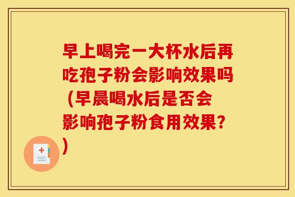 早上喝完一大杯水后再吃孢子粉会影响效果吗 (早晨喝水后是否会影响孢子粉食用效果?)