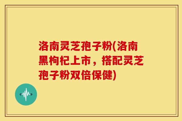 洛南灵芝孢子粉(洛南黑枸杞上市,搭配灵芝孢子粉双倍保健)