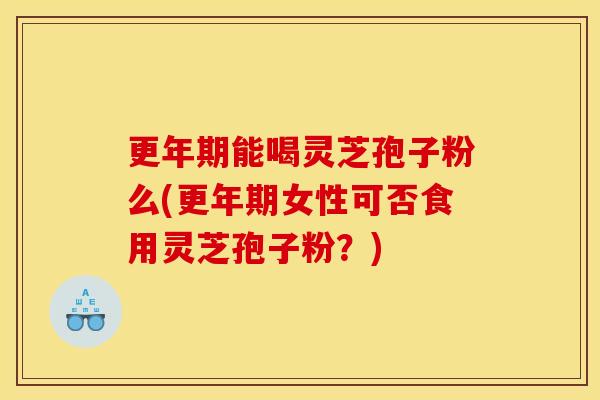 更年期能喝灵芝孢子粉么(更年期女性可否食用灵芝孢子粉?)