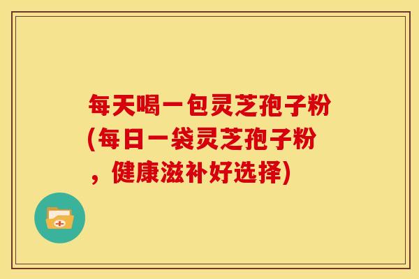 每天喝一包灵芝孢子粉(每日一袋灵芝孢子粉,健康滋补好选择)