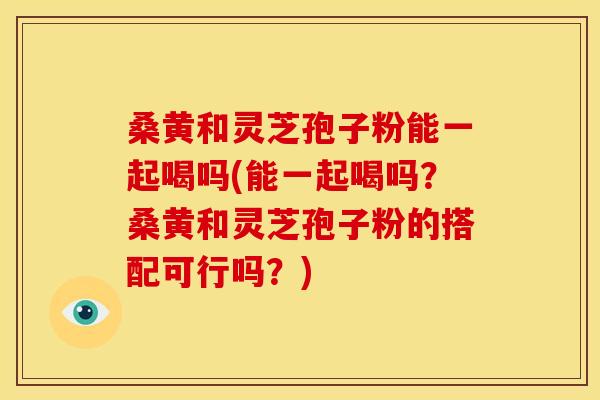 桑黄和灵芝孢子粉能一起喝吗(能一起喝吗？桑黄和灵芝孢子粉的搭配可行吗？)