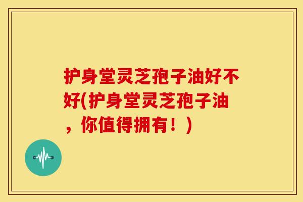 护身堂灵芝孢子油好不好(护身堂灵芝孢子油,你值得拥有!)