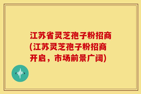 江苏省灵芝孢子粉招商(江苏灵芝孢子粉招商开启,市场前景广阔)