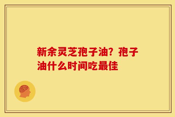 新余灵芝孢子油?孢子油什么时间吃最佳