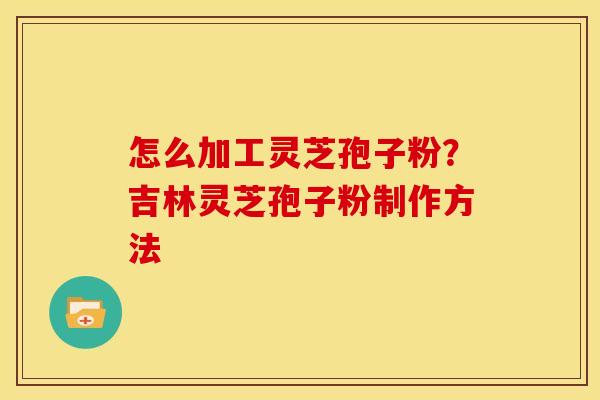 怎么加工灵芝孢子粉?吉林灵芝孢子粉制作方法