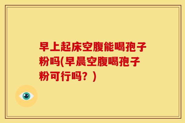 早上起床空腹能喝孢子粉吗(早晨空腹喝孢子粉可行吗?)