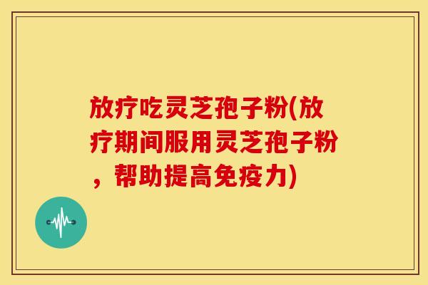 放疗吃灵芝孢子粉(放疗期间服用灵芝孢子粉,帮助提高免疫力)