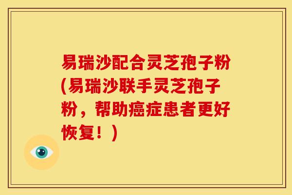 易瑞沙配合灵芝孢子粉(易瑞沙联手灵芝孢子粉，帮助癌症患者更好恢复！)