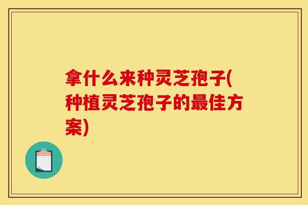 拿什么来种灵芝孢子(种植灵芝孢子的最佳方案)