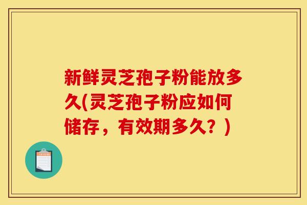 新鲜灵芝孢子粉能放多久(灵芝孢子粉应如何储存,有效期多久?)