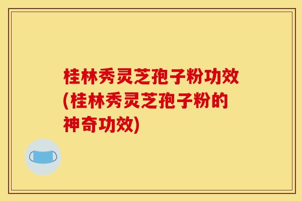 桂林秀灵芝孢子粉功效(桂林秀灵芝孢子粉的神奇功效)