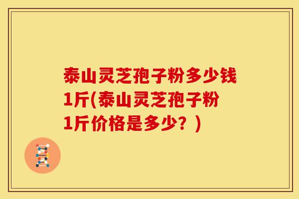 泰山灵芝孢子粉多少钱1斤(泰山灵芝孢子粉1斤价格是多少?)