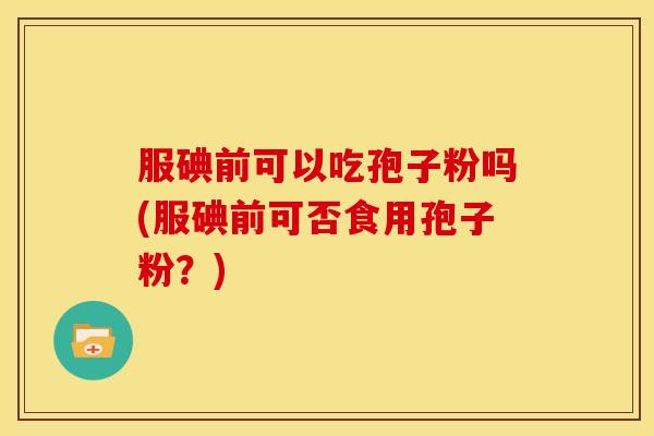 服碘前可以吃孢子粉吗(服碘前可否食用孢子粉?)