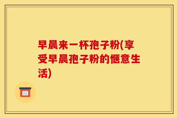 早晨来一杯孢子粉(享受早晨孢子粉的惬意生活)