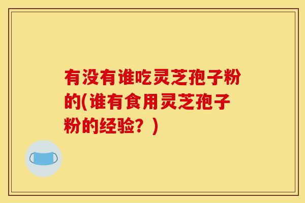 有没有谁吃灵芝孢子粉的(谁有食用灵芝孢子粉的经验？)