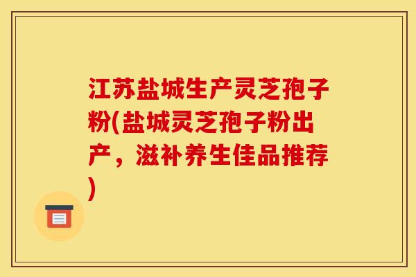 江苏盐城生产灵芝孢子粉(盐城灵芝孢子粉出产,滋补养生佳品推荐)