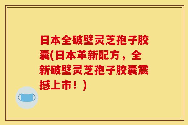 日本全破壁灵芝孢子胶囊(日本革新配方,全新破壁灵芝孢子胶囊震撼上市!)