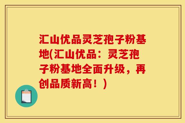 汇山优品灵芝孢子粉基地(汇山优品:灵芝孢子粉基地全面升级,再创品质新高!)
