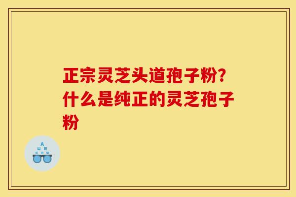 正宗灵芝头道孢子粉？什么是纯正的灵芝孢子粉