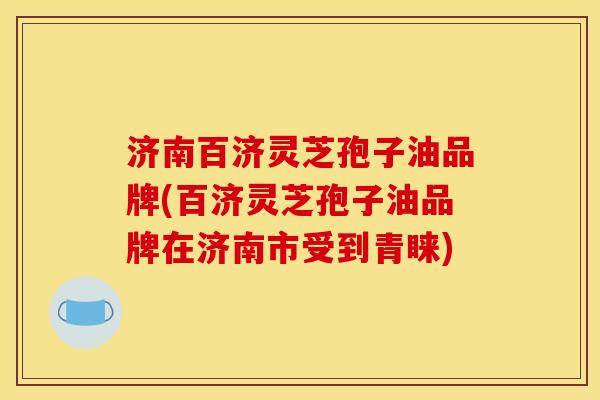 济南百济灵芝孢子油品牌(百济灵芝孢子油品牌在济南市受到青睐)