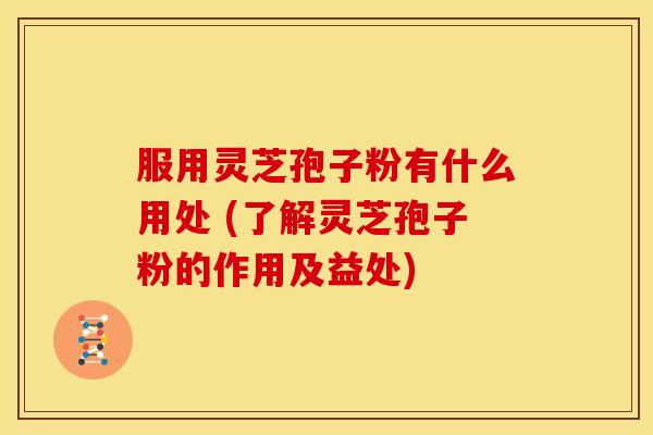 服用灵芝孢子粉有什么用处 (了解灵芝孢子粉的作用及益处)