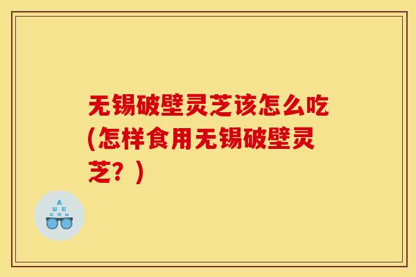 无锡破壁灵芝该怎么吃(怎样食用无锡破壁灵芝?)