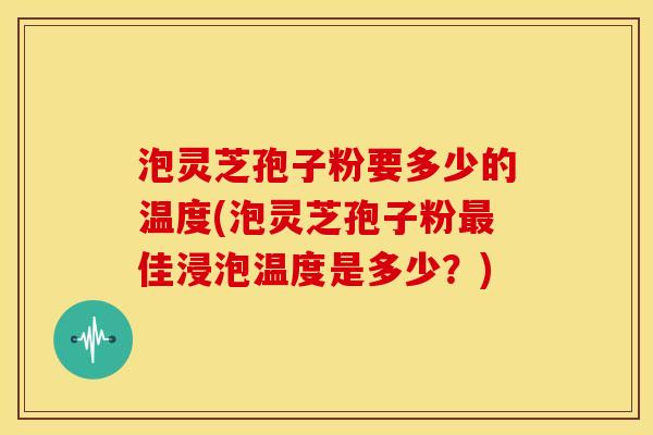 泡灵芝孢子粉要多少的温度(泡灵芝孢子粉最佳浸泡温度是多少？)