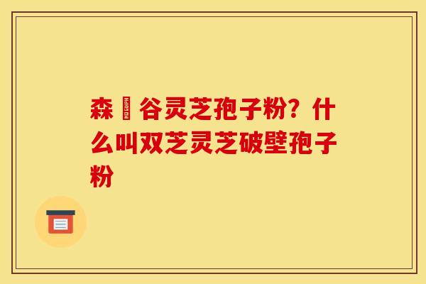 森湶谷灵芝孢子粉？什么叫双芝灵芝破壁孢子粉