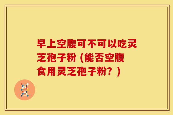 早上空腹可不可以吃灵芝孢子粉 (能否空腹食用灵芝孢子粉？)