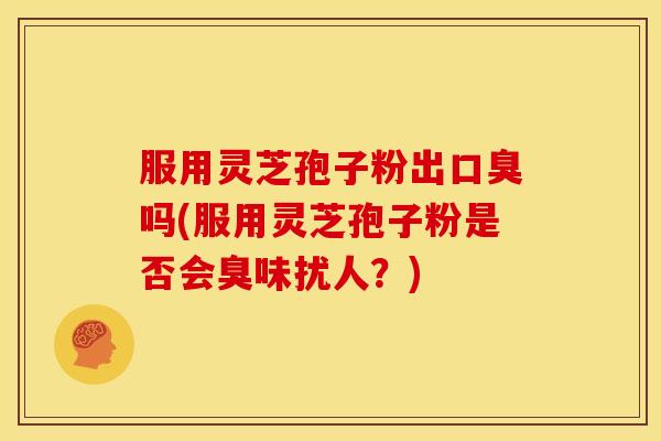 服用灵芝孢子粉出口臭吗(服用灵芝孢子粉是否会臭味扰人？)