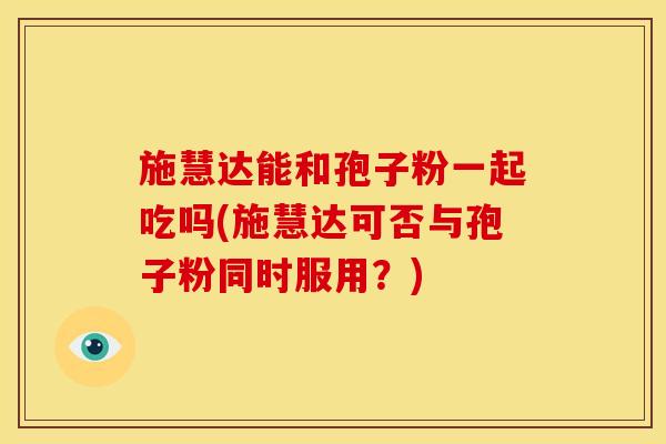 施慧达能和孢子粉一起吃吗(施慧达可否与孢子粉同时服用?)
