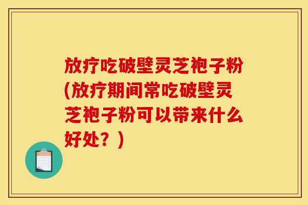 放疗吃破壁灵芝袍子粉(放疗期间常吃破壁灵芝袍子粉可以带来什么好处？)