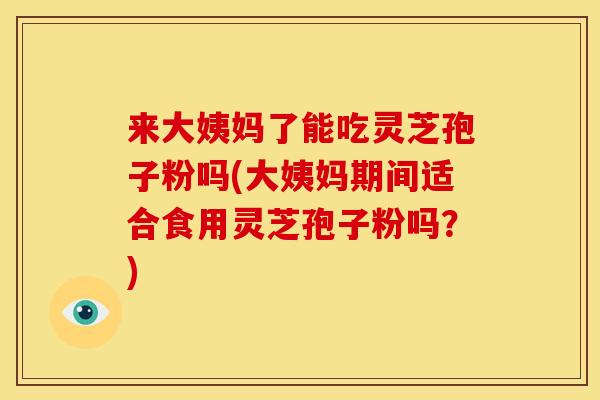 来大姨妈了能吃灵芝孢子粉吗(大姨妈期间适合食用灵芝孢子粉吗?)