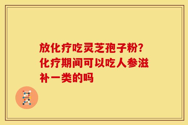 放化疗吃灵芝孢子粉?化疗期间可以吃人参滋补一类的吗