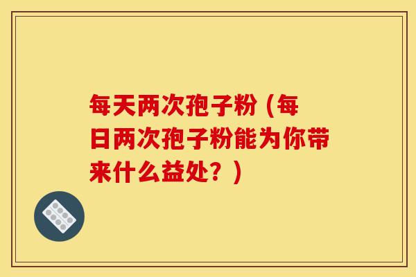 每天两次孢子粉 (每日两次孢子粉能为你带来什么益处?)
