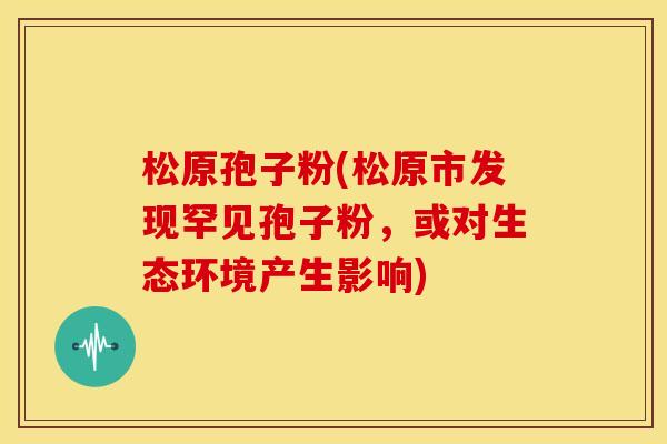 松原孢子粉(松原市发现罕见孢子粉,或对生态环境产生影响)