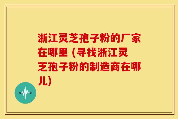 浙江灵芝孢子粉的厂家在哪里 (寻找浙江灵芝孢子粉的制造商在哪儿)