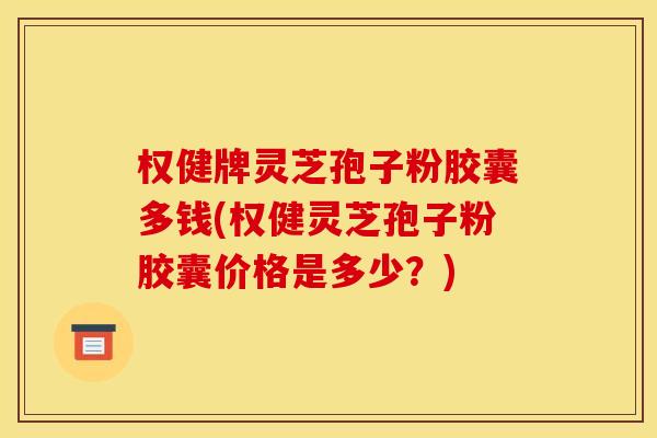 权健牌灵芝孢子粉胶囊多钱(权健灵芝孢子粉胶囊价格是多少?)