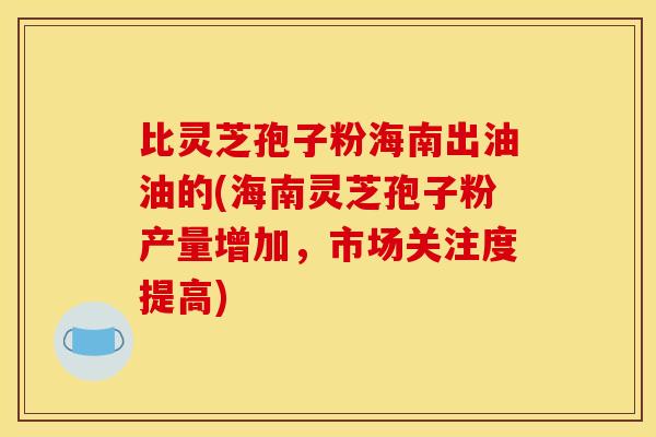 比灵芝孢子粉海南出油油的(海南灵芝孢子粉产量增加,市场关注度提高)